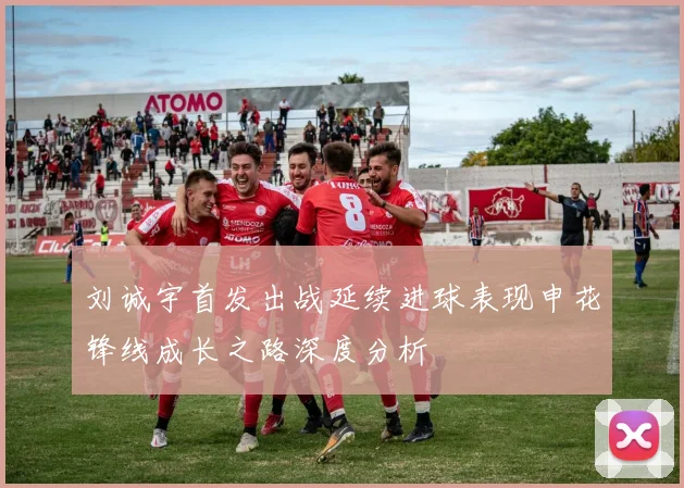 刘诚宇首发出战延续进球表现申花锋线成长之路深度分析