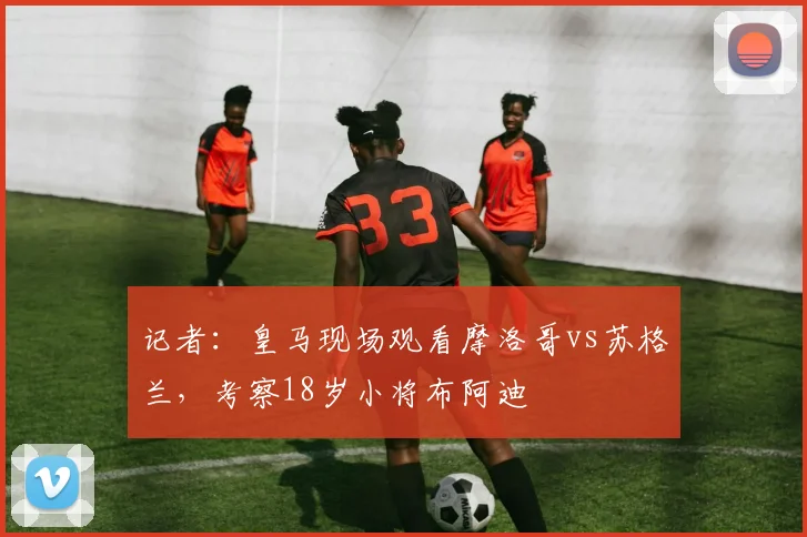 记者：皇马现场观看摩洛哥vs苏格兰，考察18岁小将布阿迪