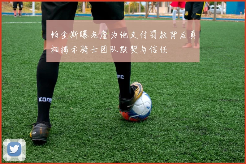 帕金斯曝老詹为他支付罚款背后真相揭示骑士团队默契与信任
