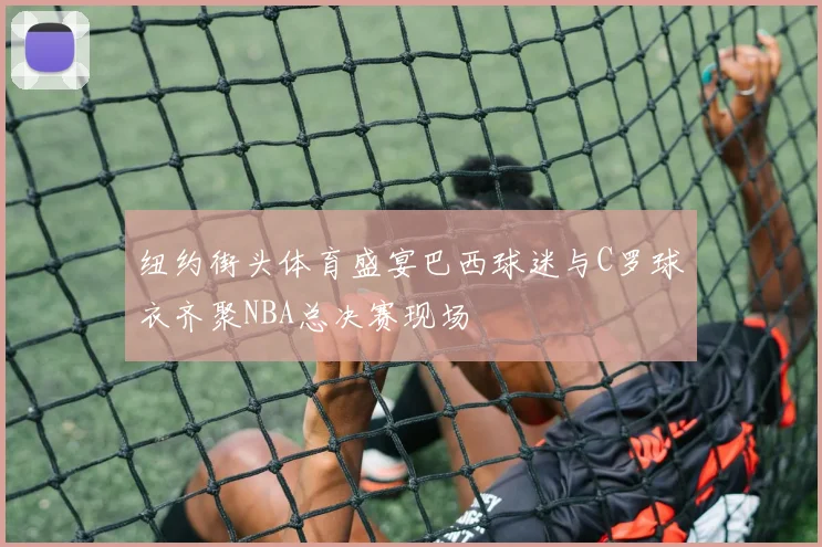 纽约街头体育盛宴巴西球迷与C罗球衣齐聚NBA总决赛现场