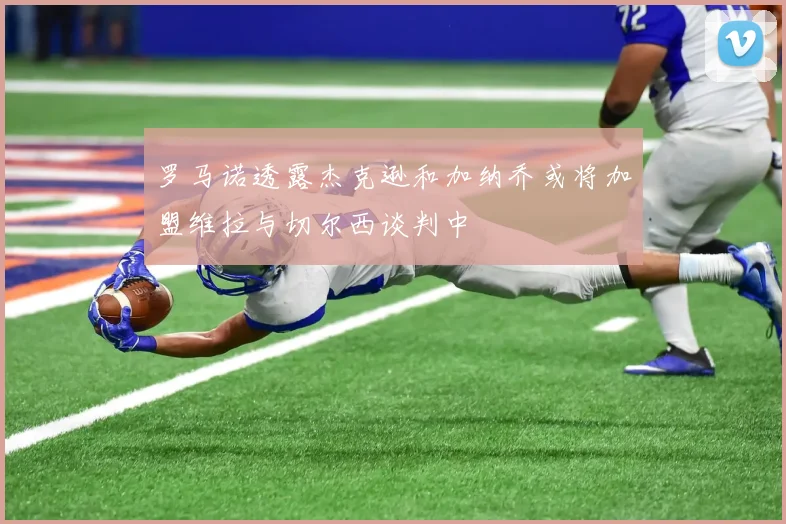 罗马诺透露杰克逊和加纳乔或将加盟维拉与切尔西谈判中