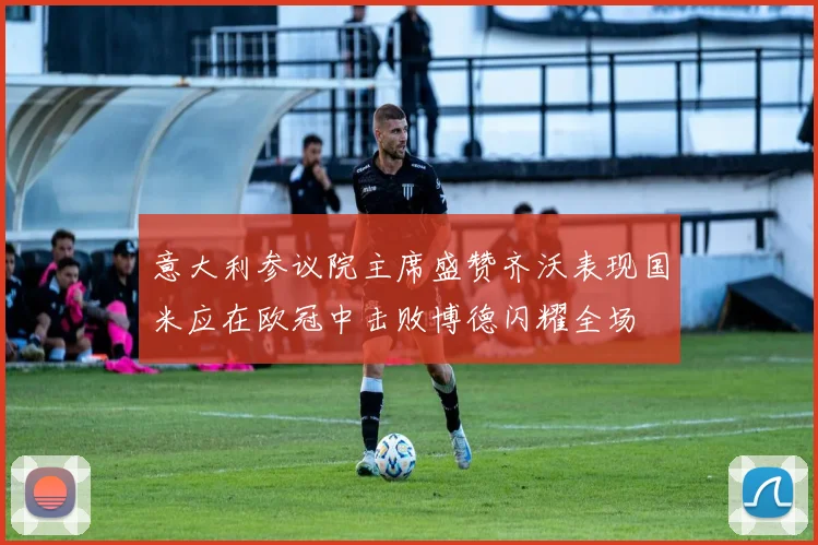 意大利参议院主席盛赞齐沃表现国米应在欧冠中击败博德闪耀全场