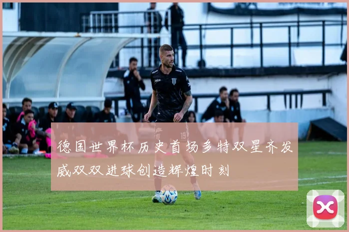 德国世界杯历史首场多特双星齐发威双双进球创造辉煌时刻