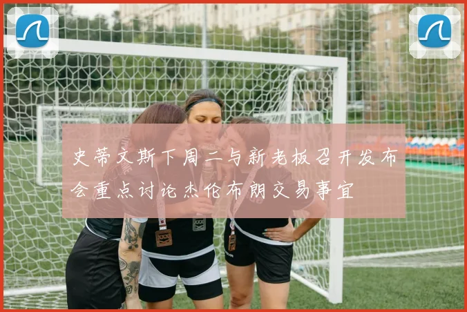 史蒂文斯下周二与新老板召开发布会重点讨论杰伦布朗交易事宜