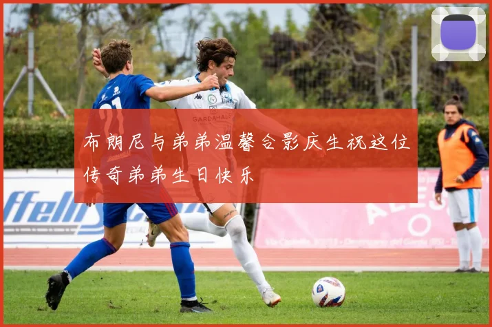 布朗尼与弟弟温馨合影庆生祝这位传奇弟弟生日快乐