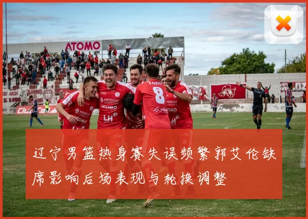 辽宁男篮热身赛失误频繁郭艾伦缺席影响后场表现与轮换调整