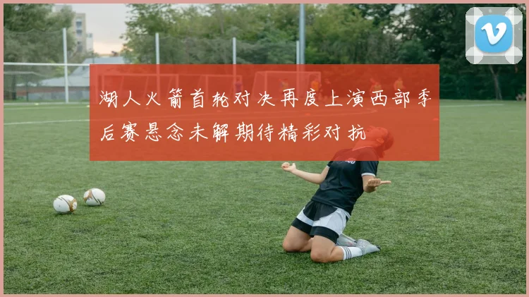 湖人火箭首轮对决再度上演西部季后赛悬念未解期待精彩对抗