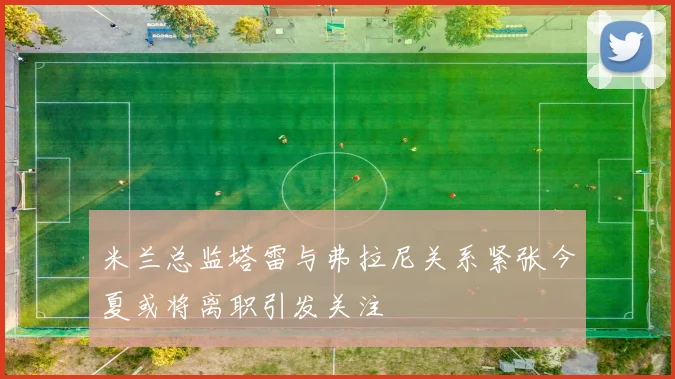 米兰总监塔雷与弗拉尼关系紧张今夏或将离职引发关注