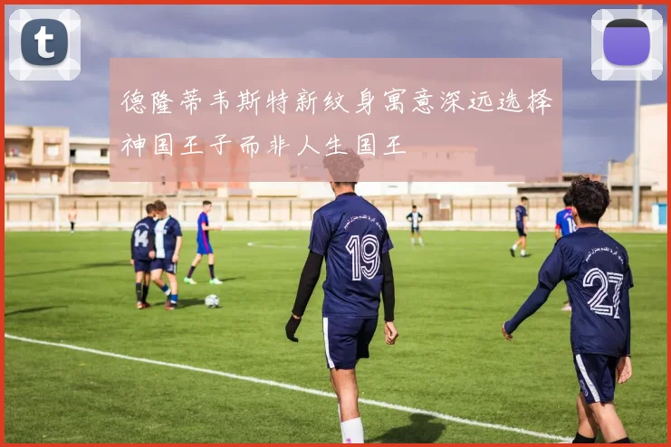德隆蒂韦斯特新纹身寓意深远选择神国王子而非人生国王