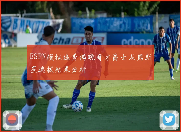 ESPN模拟选秀揭晓奇才爵士灰熊新星选拔结果分析