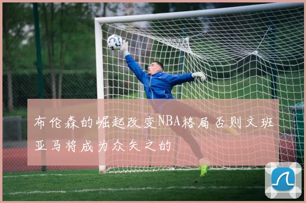 布伦森的崛起改变NBA格局否则文班亚马将成为众矢之的