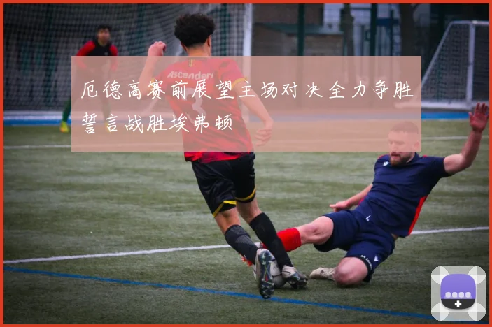 厄德高赛前展望主场对决全力争胜誓言战胜埃弗顿