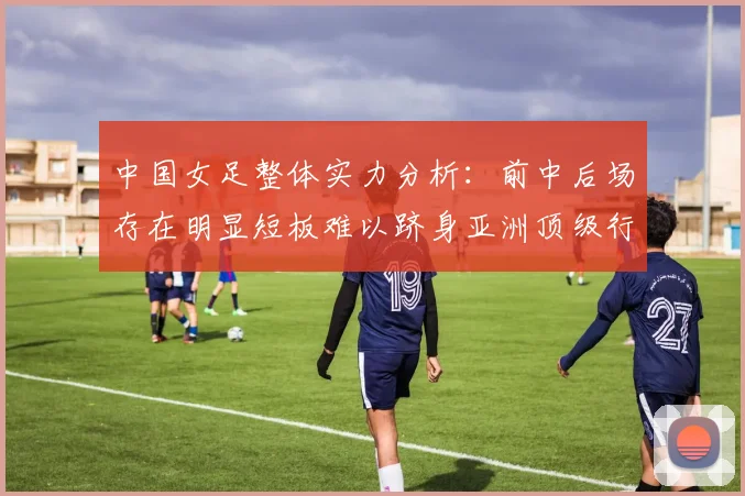 中国女足整体实力分析：前中后场存在明显短板难以跻身亚洲顶级行列