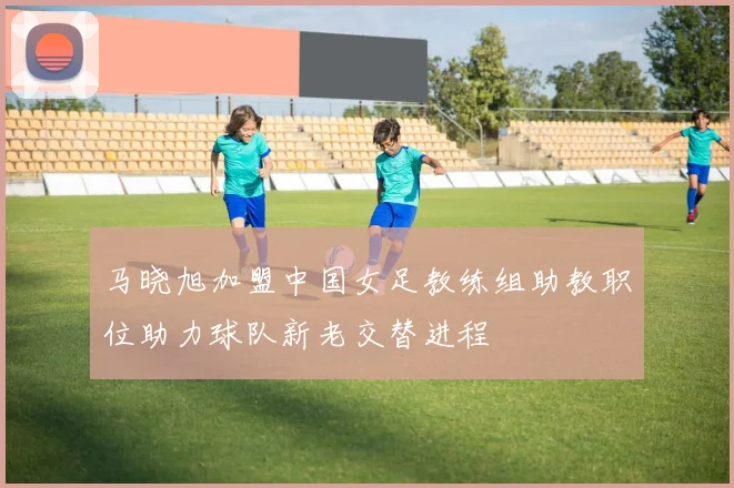 马晓旭加盟中国女足教练组助教职位助力球队新老交替进程