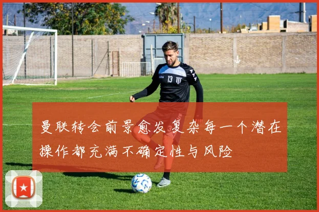 曼联转会前景愈发复杂每一个潜在操作都充满不确定性与风险