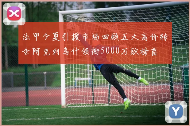 法甲今夏引援市场回顾五大高价转会阿克利乌什领衔5000万欧榜首