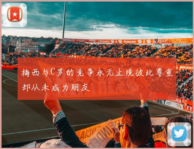 梅西与C罗的竞争永无止境彼此尊重却从未成为朋友