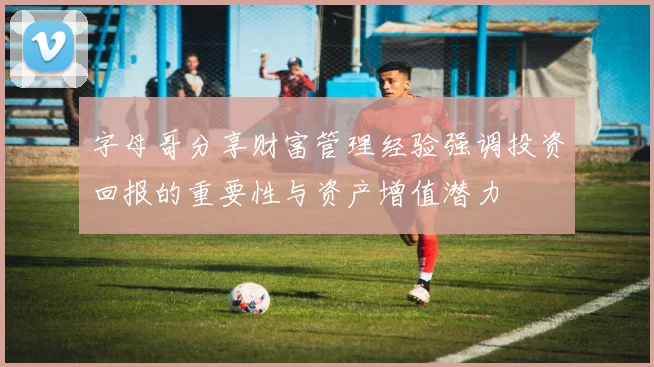 字母哥分享财富管理经验强调投资回报的重要性与资产增值潜力
