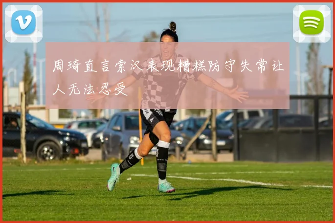 周琦直言索汉表现糟糕防守失常让人无法忍受