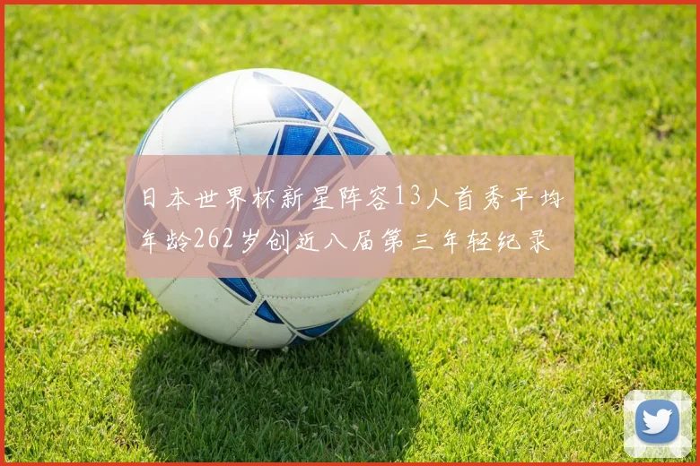 日本世界杯新星阵容13人首秀平均年龄262岁创近八届第三年轻纪录