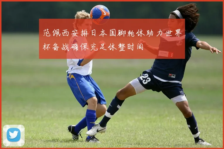 范佩西安排日本国脚轮休助力世界杯备战确保充足休整时间