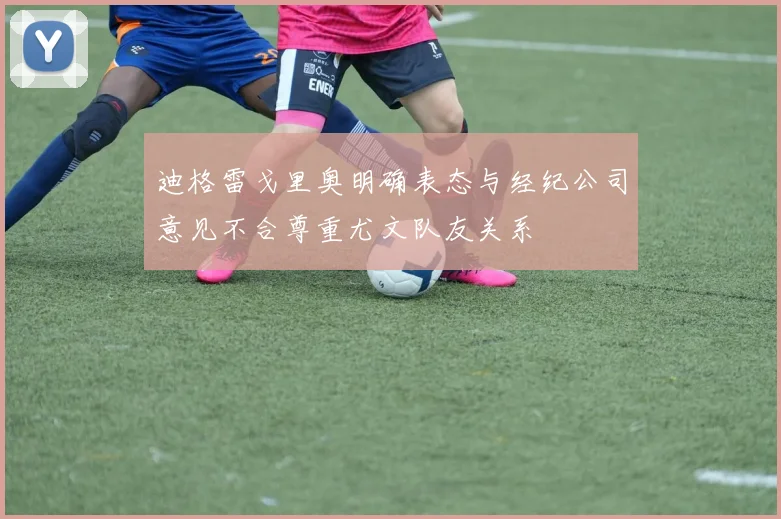 迪格雷戈里奥明确表态与经纪公司意见不合尊重尤文队友关系