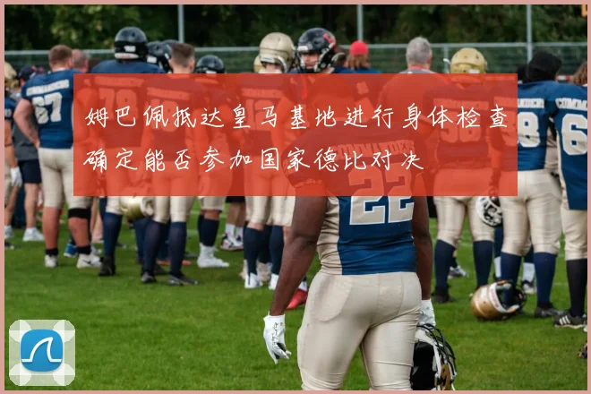 姆巴佩抵达皇马基地进行身体检查确定能否参加国家德比对决