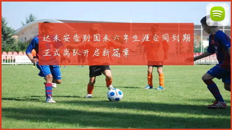 达米安告别国米六年生涯合同到期正式离队开启新篇章