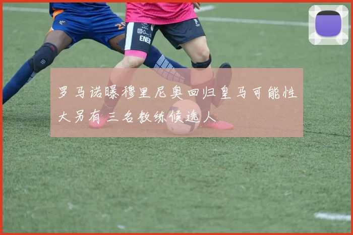 罗马诺曝穆里尼奥回归皇马可能性大另有三名教练候选人